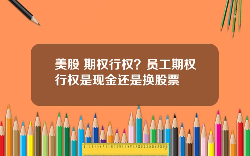 美股 期权行权？员工期权行权是现金还是换股票